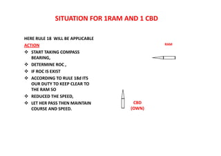 SITUATION FOR 1RAM AND 1 CBD
HERE RULE 18 WILL BE APPLICABLE
ACTION
 START TAKING COMPASS
BEARING,
 DETERMINE ROC ,
 IF ROC IS EXIST
 ACCORDING TO RULE 18d ITS
OUR DUTY TO KEEP CLEAR TO
THE RAM SO
 REDUCED THE SPEED,
 LET HER PASS THEN MAINTAIN
COURSE AND SPEED.
RAM
CBD
(OWN)
 