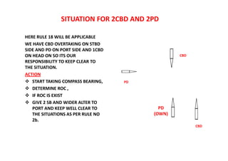 SITUATION FOR 2CBD AND 2PD
HERE RULE 18 WILL BE APPLICABLE
WE HAVE CBD OVERTAKING ON STBD
SIDE AND PD ON PORT SIDE AND 1CBD
ON HEAD ON SO ITS OUR
RESPONSIBILITY TO KEEP CLEAR TO
THE SITUATION.
ACTION
 START TAKING COMPASS BEARING,
 DETERMINE ROC ,
 IF ROC IS EXIST
 GIVE 2 SB AND WIDER ALTER TO
PORT AND KEEP WELL CLEAR TO
THE SITUATIONS AS PER RULE NO
2b.
CBD
PD
(OWN)
PD
CBD
 