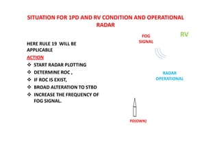 SITUATION FOR 1PD AND RV CONDITION AND OPERATIONAL
RADAR
HERE RULE 19 WILL BE
APPLICABLE
ACTION
 START RADAR PLOTTING
 DETERMINE ROC ,
 IF ROC IS EXIST,
 BROAD ALTERATION TO STBD
 INCREASE THE FREQUENCY OF
FOG SIGNAL.
PD(OWN)
RV
FOG
SIGNAL
RADAR
OPERATIONAL
 