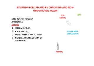 SITUATION FOR 1PD AND RV CONDITION AND NON-
OPERATIONAL RADAR
HERE RULE 19 WILL BE
APPLICABLE
ACTION
 DETERMINE ROC ,
 IF ROC IS EXIST,
 BROAD ALTERATION TO STBD
 INCREASE THE FREQUENCY OF
FOG SIGNAL.
PD(OWN)
RV
FOG
SIGNAL
RADAR NON-
OPERATIONAL
 