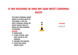 IF WE HEADING W AND WE SAW WEST CARDINAL
BUOY
PD(OWN)
THE WEST CARDINAL MARK
MEAN IS TO PASS WEST OF
THIS MARK IF WE SEE
WEST CARDINAL MARK ON
RIGHT AHEAD THEN ITS
MEAN WE ARE RUNNING
TO DANGER
ACTION
 HARD PORT
 TURN TO PORT AND
KEEP CLEAR TO THE
DANGER
 INFORM THE MASTER
 CHECK ON CHART
ABOUT BUOY.
 