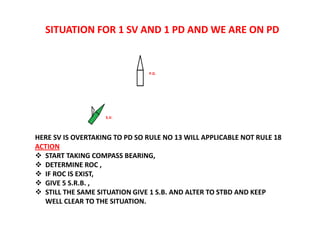 SITUATION FOR 1 SV AND 1 PD AND WE ARE ON PD
HERE SV IS OVERTAKING TO PD SO RULE NO 13 WILL APPLICABLE NOT RULE 18
ACTION
 START TAKING COMPASS BEARING,
 DETERMINE ROC ,
 IF ROC IS EXIST,
 GIVE 5 S.R.B. ,
 STILL THE SAME SITUATION GIVE 1 S.B. AND ALTER TO STBD AND KEEP
WELL CLEAR TO THE SITUATION.
P.D.
S.V.
 