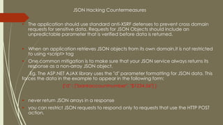 JSON Hacking Countermeasures
 The application should use standard anti-XSRF defenses to prevent cross domain
requests for sensitive data. Requests for JSON Objects should include an
unpredictable parameter that is verified before data is returned.
 When an application retrieves JSON objects from its own domain,it is not restricted
to using <script> tag
 One common mitigation is to make sure that your JSON service always returns its
response as a non-array JSON object.
Eg. The ASP.NET AJAX library uses the "d" parameter formatting for JSON data. This
forces the data in the example to appear in the following form:
{"d" : ["bankaccountnumber", "$1234.56"] }
 never return JSON arrays in a response
 you can restrict JSON requests to respond only to requests that use the HTTP POST
action.
 