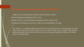  Why does Google prepend while(1); to their JSON responses?
 while(1);[['u',[['smsSentFlag','false'],['hideInvitations','false'],
['remindOnRespondedEventsOnly','true'],
['hideInvitations_remindOnRespondedEventsOnly','false_true'],
['Calendar ID stripped for privacy','false'],['smsVerifiedFlag','true']]]]
 The while(1); or &&&BLAH&&& prevents this: an AJAX request at mail.google.com will
have full access to the text content, and can strip it away. But a <script> tag insertion
blindly executes the JavaScript without any processing, resulting in either an infinite
loop or a syntax error
 