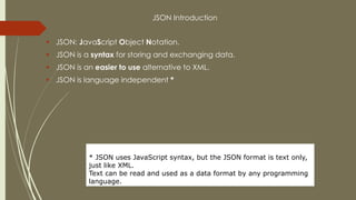 JSON Introduction
 JSON: JavaScript Object Notation.
 JSON is a syntax for storing and exchanging data.
 JSON is an easier to use alternative to XML.
 JSON is language independent *
* JSON uses JavaScript syntax, but the JSON format is text only,
just like XML.
Text can be read and used as a data format by any programming
language.
 