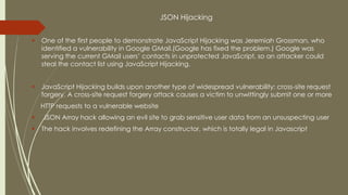 JSON Hijacking
 One of the first people to demonstrate JavaScript Hijacking was Jeremiah Grossman, who
identified a vulnerability in Google GMail.(Google has fixed the problem.) Google was
serving the current GMail users’ contacts in unprotected JavaScript, so an attacker could
steal the contact list using JavaScript Hijacking.
 JavaScript Hijacking builds upon another type of widespread vulnerability: cross-site request
forgery. A cross-site request forgery attack causes a victim to unwittingly submit one or more
HTTP requests to a vulnerable website
 JSON Array hack allowing an evil site to grab sensitive user data from an unsuspecting user
 The hack involves redefining the Array constructor, which is totally legal in Javascript
 