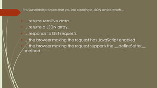 This vulnerability requires that you are exposing a JSON service which…
 …returns sensitive data.
 …returns a JSON array.
 …responds to GET requests.
 …the browser making the request has JavaScript enabled
 …the browser making the request supports the __defineSetter__
method.
 
