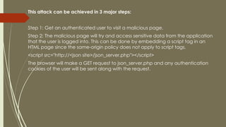 This attack can be achieved in 3 major steps:
Step 1: Get an authenticated user to visit a malicious page.
Step 2: The malicious page will try and access sensitive data from the application
that the user is logged into. This can be done by embedding a script tag in an
HTML page since the same-origin policy does not apply to script tags.
<script src="http://<json site>/json_server.php"></script>
The browser will make a GET request to json_server.php and any authentication
cookies of the user will be sent along with the request.
 