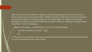 Step 3: At this point while the malicious site has executed the script it does not
have access to any sensitive data. Getting access to the data can be achieved
by using an object prototype setter. In the code below an object prototypes
property is being bound to the defined function when an attempt is being made
to set the “ccnum” property.
Object.prototype.__defineSetter__('ccnum',function(obj){
secrets = secrets.concat(" ", obj);
});
At this point the malicious site has successfully hijacked the sensitive financial data
(ccnum) returned by json_server.php
 