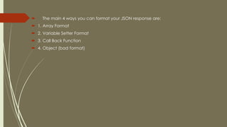  The main 4 ways you can format your JSON response are:
 1. Array Format
 2. Variable Setter Format
 3. Call Back Function
 4. Object (bad format)
 