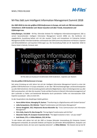 NEWS / PRESS RELEASE
Seite 1
M-Files lädt zum Intelligent Information Management Summit 2018
Der IIMS 2018 ist eine der größten ECM-Konferenzen in Europa, mit mehr als 700 internationalen
Teilnehmern. ECM-Vordenker und -Nutzer tauschen sich über Trends, Innovationen und
Erfahrungen aus.
Dallas/Ratingen, 31.8.2018 – M-Files, führender Anbieter für intelligentes Informationsmanagement, lädt zu
seinem bevorstehenden Intelligent Information Management Summit (IIMS) ein. Die Konferenz mit
angegliederter Ausstellung befasst sich mit den neusten Trends und Innovationen im Enterprise Content
Management (ECM). Führende Vordenker und Analysten der ECM-Community diskutierenmit Nutzern, Experten
und Wirtschaftsführern und tauschen Erfahrungen aus. Die Veranstaltung findet am 20. September 2018 im
Clarion Hotel in Helsinki, Finnland, statt.
M-Files lädt zum Austausch mit führenden ECM-Vordenkern, -Experten und -Nutzern
Eine der größten ECM-Konferenzen in Europa
Seit seiner Gründung vor acht Jahren hat sich der Intelligent Information Management Summit zu einer der
größten ECM-Konferenzen in Europa entwickelt, an der über 700 Entscheidungsträger und Branchenexperten
aus aller Welt teilnehmen. Die Veranstaltung bietet zahlreiche Möglichkeiten, IdeenmitGleichgesinnten aus aller
Welt auszutauschen, sich über die neuesten Trends und Best Practices im Bereich Informationsmanagement auf
dem Laufenden zu halten und bestehende Netzwerke durch persönliche Treffen mit internationalen ECM-
Experten auszubauen - alles an einem Ort.
Zu den Hauptrednern des diesjährigen Gipfels gehören:
• Hanns Köhler-Krüner, Managing VP, Gartner: “Transforming to a Digital Business with Content Services”
• Jukka Kumpulainen, CIO, Wärtsila: “Digital Transformation and Information Management”
• Clarisse Berggårdh, CEO, Pohjoisranta Burson-Marsteller Oy: “Crisis Communication and Information
Management”
• Chris Holly, Head of IS, IGas Energy Plc: “Driving Digital Transformation with M-Files"
• Alexander Stubb, VP, European Investment Bank: “The digital revolution is here – are you ready?”
• Antti Nivala, CTO und Miika Mäkitalo, CEO, M-Files
"In den letzten acht Jahren hat sich der IIMS zu Europas führender Veranstaltung für Enterprise Content
Management entwickelt, die wertvolle Einblicke und Impulse von führenden Wirtschaftsführern, Analysten und
Branchenexperten bietet, die man sonst nirgendwo bekommt", so Miika Mäkitalo. "Als Visionär sind wir bei M-
 
