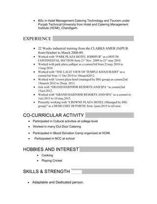 • BSc in Hotel Management Catering Technology and Tourism under
Punjab Technical University from Hotel and Catering Management
Institute (HCMI), Chandigarh.
EXPERIENCE
• 22 Weeks industrial training from the CLARKS AMER JAIPUR
from October to March 2008-09.
• Worked with “PARK PLAZA HOTEL JODHPUR” as a HOT IN
CONTINENTAL SECTION from 21st
Nov. 2009 to 21st
may 2010.
• Worked with park plaza jodhpur as a commi3rd from 21may 2010 to
11aug.2010
• Worked with “THE LALIT VIEW OF TEMPLE KHAJURAHO” as a
commi3rd from 11 Oct 2010 to 10march2012.
• Worked with “crown plaza hotel (managed by IHG group) as commi2nd
19march 2012 to 26sep. 2012.
• Join with “GRAND HABTOOR RESORTS AND SPA “as commi2nd
13oct.2012.
• Worked with “GRAND HABTOOR RESORTS AND SPA” as a commi1st
1oct.2013 to 10 may,2015.
• Presently working with “CROWNE PLAZA HOTEL (Managed by IHG
group)” as a DEMI CHEF DI PARTIE from 1june,2015 to till now.
CO-CURRICULAR ACTIVITY
• Participated in Cultural activities at college level
• Worked in many Out Door Catering
• Participated in Blood Donation Camp organized at HCMI.
• Participated in NCC at school
HOBBIES AND INTEREST
• Cooking
• Playing Cricket
SKILLS & STRENGTH
• Adaptable and Dedicated person.
 