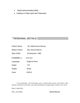 • Good communication skills.
• I believe in Team spirit and Teamwork
PERSONAL DETAILS
Father’s Name Mr. Satish Kumar Sharma
Mother’s Name Mrs. Seema Sharma
Date of Birth 24 December, 1988
PASSPORT no. H6381660
Languages English & Hindi.
Height 5’9”
Weight 69 Kg
Vision 6/6 B.E.
I am promising, self motivating and a professional person and believe that
honesty and hard work always succeeds and if given an opportunity will prove my work.
Date: 8 April 2016
Place: Abu Dubai (Shashi Sharma)
 