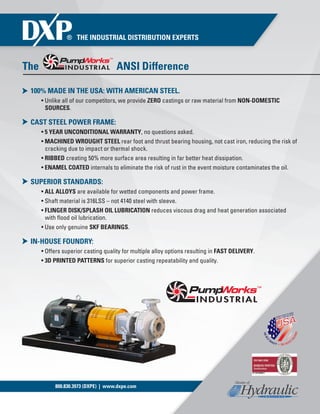 800.830.3973 (DXPE) | www.dxpe.com
The ANSI Difference
100% MADE IN THE USA: WITH AMERICAN STEEL.
• Unlike all of our competitors, we provide ZERO castings or raw material from NON-DOMESTIC
SOURCES.
CAST STEEL POWER FRAME:
• 5 YEAR UNCONDITIONAL WARRANTY, no questions asked.
• MACHINED WROUGHT STEEL rear foot and thrust bearing housing, not cast iron, reducing the risk of
cracking due to impact or thermal shock.
• RIBBED creating 50% more surface area resulting in far better heat dissipation.
• ENAMEL COATED internals to eliminate the risk of rust in the event moisture contaminates the oil.
SUPERIOR STANDARDS:
• ALL ALLOYS are available for wetted components and power frame.
• Shaft material is 316LSS – not 4140 steel with sleeve.
• FLINGER DISK/SPLASH OIL LUBRICATION reduces viscous drag and heat generation associated
with flood oil lubrication.
• Use only genuine SKF BEARINGS.
IN-HOUSE FOUNDRY:
• Offers superior casting quality for multiple alloy options resulting in FAST DELIVERY.
• 3D PRINTED PATTERNS for superior casting repeatability and quality.
 
