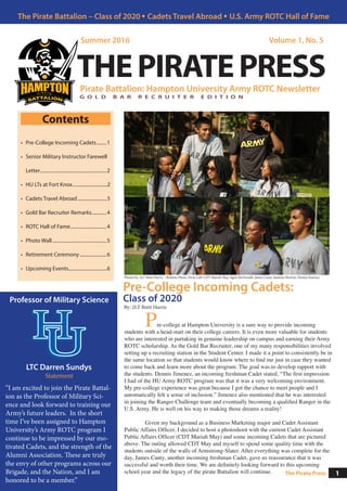 Pre-College Incoming Cadets:
Class of 2020
Pirate Battalion: Hampton University Army ROTC Newsletter
Summer 2016 Volume 1, No. 5
THEPIRATEPRESS
Contents
•	 Pre-College Incoming Cadets.........1
•	 Senior Military Instructor Farewell
Letter........................................................2
•	 	HU LTs at Fort Knox.............................2
•	 Cadets Travel Abroad.........................3
•	 Gold Bar Recruiter Remarks.............4
•	 ROTC Hall of Fame...............................4
•	 Photo Wall..............................................5
•	 Retirement Ceremony.......................6
•	 Upcoming Events................................6
Professor of Military Science
The Pirate Battalion – Class of 2020 • Cadets Travel Abroad • U.S. Army ROTC Hall of Fame
1The Pirate Press
Photos by: 2LT Brett Harris - (Bottom Photo, From Left: CDT Mariah May, Signé McDonald, James Canty, Jasmine Morton, Dennis Jimenez
LTC Darren Sundys
Statement
“I am excited to join the Pirate Battal-
ion as the Professor of Military Sci-
ence and look forward to training our
Army’s future leaders. In the short
time I’ve been assigned to Hampton
University’s Army ROTC program I
continue to be impressed by our mo-
tivated Cadets, and the strength of the
Alumni Association. These are truly
the envy of other programs across our
Brigade, and the Nation, and I am
honored to be a member.”
By: 2LT Brett Harris
	 Pre-college at Hampton University is a sure way to provide incoming
students with a head-start on their college careers. It is even more valuable for students
who are interested in partaking in genuine leadership on campus and earning their Army
ROTC scholarship. As the Gold Bar Recruiter, one of my many responsibilities involved
setting up a recruiting station in the Student Center. I made it a point to consistently be in
the same location so that students would know where to find me just in case they wanted
to come back and learn more about the program. The goal was to develop rapport with
the students. Dennis Jimenez, an incoming freshman Cadet stated, “The first impression
I had of the HU Army ROTC program was that it was a very welcoming environment.
My pre-college experience was great because I got the chance to meet people and I
automatically felt a sense of inclusion.” Jimenez also mentioned that he was interested
in joining the Ranger Challenge team and eventually becoming a qualified Ranger in the
U.S. Army. He is well on his way to making those dreams a reality!
	 Given my background as a Business Marketing major and Cadet Assistant
Public Affairs Officer, I decided to host a photoshoot with the current Cadet Assistant
Public Affairs Officer (CDT Mariah May) and some incoming Cadets that are pictured
above. The outing allowed CDT May and myself to spend some quality time with the
students outside of the walls of Armstrong-Slater. After everything was complete for the
day, James Canty, another incoming freshman Cadet, gave us reassurance that it was
successful and worth their time. We are definitely looking forward to this upcoming
school year and the legacy of the pirate Battalion will continue.
G O L D B A R R E C R U I T E R E D I T I O N
 