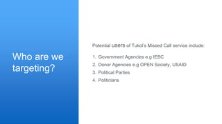 Who are we
targeting?
1. Government Agencies e.g IEBC
2. Donor Agencies e.g OPEN Society, USAID
3. Political Parties
4. Politicians
Potential users of Tukol’s Missed Call service include:
 