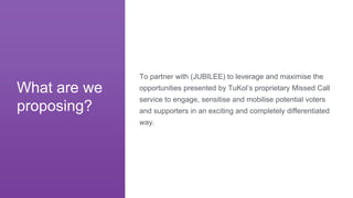 To partner with (JUBILEE) to leverage and maximise the
opportunities presented by TuKol’s proprietary Missed Call
service to engage, sensitise and mobilise potential voters
and supporters in an exciting and completely differentiated
way.
What are we
proposing?
 