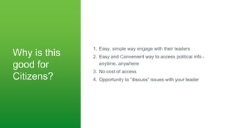 Why is this
good for
Citizens?
1. Easy, simple way engage with their leaders
2. Easy and Convenient way to access political info -
anytime, anywhere
3. No cost of access
4. Opportunity to “discuss” issues with your leader
 