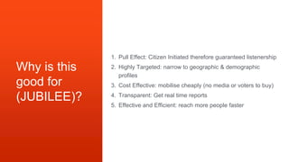 Why is this
good for
(JUBILEE)?
1. Pull Effect: Citizen Initiated therefore guaranteed listenership
2. Highly Targeted: narrow to geographic & demographic
profiles
3. Cost Effective: mobilise cheaply (no media or voters to buy)
4. Transparent: Get real time reports
5. Effective and Efficient: reach more people faster
 