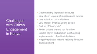 • Citizen apathy to political discourse
• Low citizen turn out at meetings and forums
• Low voter turn out in elections
• Low interest amongst young people
• Culture of “hand-outs”
• Fewer citizens want to run for office
• Limited citizen participation in influencing
implementation of political decisions
• Negative political rhetoric resulting in citizen
disillusionment
Challenges
with Citizen
Engagement
in Kenya
 