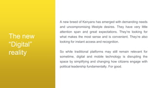 A new breed of Kenyans has emerged with demanding needs
and uncompromising lifestyle desires. They have very little
attention span and great expectations. They’re looking for
what makes the most sense and is convenient. They’re also
looking for instant access and recognition.
So while traditional platforms may still remain relevant for
sometime, digital and mobile technology is disrupting the
space by simplifying and changing how citizens engage with
political leadership fundamentally. For good.
The new
“Digital”
reality
 