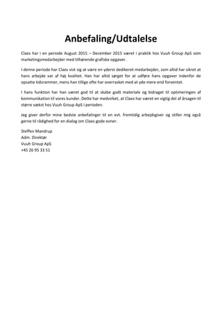 Anbefaling/Udtalelse
Claes har i en periode August 2015 C December 2015 v?ret i praktik hos Vuuh Group ApS som
marketingsmedarbejder med tilh?rende grafiske opgaver.
I denne periode har Claes vist sig at v?re en yderst dedikeret medarbejder, som altid har sikret at
hans arbejde var af h?j kvalitet. Han har altid s?rget for at udf?re hans opgaver indenfor de
opsatte tidsrammer, mens han tillige ofte har overrasket med at yde mere end forventet.
I hans funktion har han v?ret god til at skabe godt materiale og bidraget til optimeringen af
kommunikation til vores kunder. Dette har medvirket, at Claes har v?ret en vigtig del af ?rsagen til
st?rre v?kst hos Vuuh Group ApS i perioden.
Jeg giver derfor mine bedste anbefalinger til en evt. fremtidig arbejdsgiver og stiller mig ogs?
gerne til r?dighed for en dialog om Claes gode evner.
Steffen Mandrup
Adm. Direkt?r
Vuuh Group ApS
+45 26 95 33 51
 