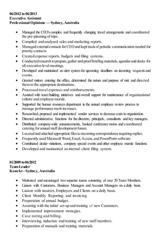 06/2012 to 06/2013
Executive Assistant
Professional Opinions — Sydney, Australia
 Managed the CEO'scomplex and frequently changing travel arrangements and coordinated
the pre-planning of trips.
 Compiled and analyzed sales and marketing reports.
 Managed externalcontacts forCEOand kepttrackof periodic communication needed for
priority contacts.
 Created expense reports, budgets and filing systems.
 Conductedresearch toprepare,gather and proofbriefing materials,agendasand decks for
all executive-levelmeetings.
 Developed and maintained an alert system for upcoming deadlines on incoming requestsand
events.
 Greeted visitors entering the office, determined the nature and purpose of visit and directed
them to the appropriate destinations.
 Processed travel expenses and reimbursements.
 Assisted with team building initiatives and overall support for maintenance of organizational
culture and employee morale.
 Supported the human resources department in the annual employee review process to
manage performance merit increases.
 Researched, proposed and implemented vendor services to decrease costs to organization.
 Directed administrative functions for the directors, principals, consultants and key managers.
 Distributed company-wide announcements, booked conference rooms and coordinated
catering forannualstaff developmentforum.
 Located and attached appropriate filesto incoming correspondence requiring replies.
 Frequently used Microsoft Word,Excel,Access, and PowerPoint software.
 Coordinated dealer visitations, company special events and other employee morale functions.
 Developed and maintained an internal client filing system.
01/2009 to06/2012
TeamLeader
Konekt - Sydney, Australia
 Motivated and encouraged two separate teams consisting of over 20 Team Members.
 Liaison with Customers, Business Managers and Account Managers on a daily basis.
 Liaison with insurers, Employers and Clients on a daily basis.
 Client Monthly Reporting and invoicing
 Preparation of annual budget.
 Assisting with the initial set-up and training of new Customers.
 Implemented improvement strategies.
 Case noting and billing.
 Interviewing, induction and training of new staff members.
 Preparation of manuals and training materials.
 