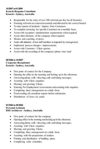 10/2007 to01/2009
Konekt Response Consultant
Konekt - Sydney, Australia
 Responsible for the entry of over 500 referrals per day for all branches.
 Ensuring referrals are entered accurately and allocated to the correct branch
 To take reports of incidents / injuries from Customers.
 To complete invoicing for specific Customers on a monthly basis.
 Assist with reception / administration requirements when required.
 Assist other divisions of the company when required.
 Mentor and coaching of peers.
 Assist with induction of newstaff members asrequested by management.
 Implement process changes / improvements.
 Assist with Customer / Client queries.
 Assist with the recording of the company's phone voice mail
08/2006 to 10/2007
Corporate Receptionist
Konekt - Sydney, Australia
 First point of contact for the Company.
 Opening the office in the morning and locking up in the afternoon.
 Answering phone calls / directing calls and taking messages.
 Assisting with Client enquiries.
 Meeting and greeting Clients.
 Entering Pre Employment Assessments and assisting with enquiries.
 Completing diary management on a daily basis.
 Proof reading all consultant reports before submission.
 Distribution of faxes via email.
03/2004 to 08/2006
Personal Assistant
BHI Architects - Sydney, Australia
 First point of contact for the company.
 Opening office in the morning and locking up in the afternoon.
 Answering phone calls / directing calls and taking messages.
 Assisting with Client enquiries.
 Meeting and greeting Clients.
 Completing diary management on a daily basis.
 Assisting with the preparation of tenders.
 Printing and distribution of building plans.
 Completing color schedules.
 