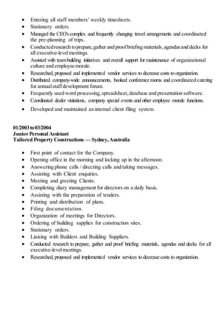 Entering all staff members’ weekly timesheets.
 Stationery orders.
 Managed the CEO'scomplex and frequently changing travel arrangements and coordinated
the pre-planning of trips.
 Conductedresearch toprepare,gather and proofbriefing materials,agendasand decks for
all executive-levelmeetings.
 Assisted with teambuilding initiatives and overall support for maintenance of organizational
culture and employee morale.
 Researched, proposed and implemented vendor services to decrease costs to organization.
 Distributed company-wide announcements, booked conference rooms and coordinated catering
for annualstaffdevelopment forum.
 Frequently used word processing,spreadsheet,database and presentation software.
 Coordinated dealer visitations, company special events and other employee morale functions.
 Developed and maintained an internal client filing system.
01/2003to03/2004
Junior Personal Assistant
Tailored Property Constructions — Sydney,Australia
 First point of contact for the Company.
 Opening office in the morning and locking up in the afternoon.
 Answering phone calls / directing calls and taking messages.
 Assisting with Client enquiries.
 Meeting and greeting Clients.
 Completing diary management for directors on a daily basis.
 Assisting with the preparation of tenders.
 Printing and distribution of plans.
 Filing documentation.
 Organization of meetings for Directors.
 Ordering of building supplies for construction sites.
 Stationary orders.
 Liaising with Builders and Building Suppliers.
 Conducted research to prepare, gather and proof briefing materials, agendas and decks for all
executive-levelmeetings.
 Researched, proposed and implemented vendor services to decrease costs to organization.
 
