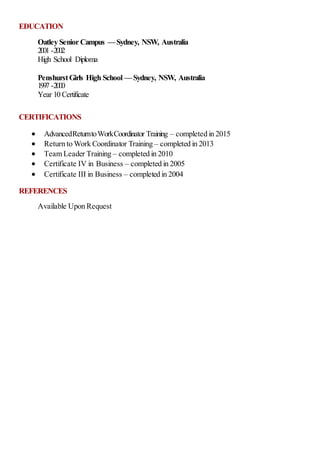EDUCATION
Oatley Senior Campus —Sydney, NSW, Australia
2001 -2002
High School Diploma
PenshurstGirls High School —Sydney, NSW, Australia
1997 -2000
Year 10 Certificate
CERTIFICATIONS
 AdvancedReturntoWorkCoordinator Training – completed in 2015
 Return to Work Coordinator Training – completed in 2013
 Team Leader Training – completed in 2010
 Certificate IV in Business – completed in 2005
 Certificate III in Business – completed in 2004
REFERENCES
Available Upon Request
 
