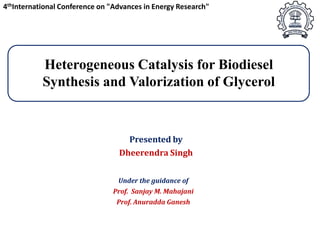 4thInternational Conference on "Advances in Energy Research"

Heterogeneous Catalysis for Biodiesel
Synthesis and Valorization of Glycerol

Presented by
Dheerendra Singh
Under the guidance of

Prof. Sanjay M. Mahajani
Prof. Anuradda Ganesh

 