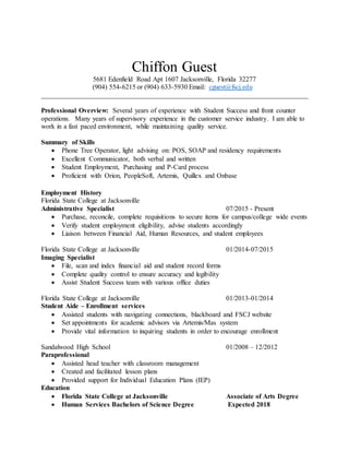 Chiffon Guest
5681 Edenfield Road Apt 1607 Jacksonville, Florida 32277
(904) 554-6215 or (904) 633-5930 Email: cguest@fscj.edu
______________________________________________________________________________
Professional Overview: Several years of experience with Student Success and front counter
operations. Many years of supervisory experience in the customer service industry. I am able to
work in a fast paced environment, while maintaining quality service.
Summary of Skills
 Phone Tree Operator, light advising on: POS, SOAP and residency requirements
 Excellent Communicator, both verbal and written
 Student Employment, Purchasing and P-Card process
 Proficient with Orion, PeopleSoft, Artemis, Quillex and Onbase
Employment History
Florida State College at Jacksonville
Administrative Specialist 07/2015 - Present
 Purchase, reconcile, complete requisitions to secure items for campus/college wide events
 Verify student employment eligibility, advise students accordingly
 Liaison between Financial Aid, Human Resources, and student employees
Florida State College at Jacksonville 01/2014-07/2015
Imaging Specialist
 File, scan and index financial aid and student record forms
 Complete quality control to ensure accuracy and legibility
 Assist Student Success team with various office duties
Florida State College at Jacksonville 01/2013-01/2014
Student Aide – Enrollment services
 Assisted students with navigating connections, blackboard and FSCJ website
 Set appointments for academic advisors via Artemis/Mas system
 Provide vital information to inquiring students in order to encourage enrollment
Sandalwood High School 01/2008 – 12/2012
Paraprofessional
 Assisted head teacher with classroom management
 Created and facilitated lesson plans
 Provided support for Individual Education Plans (IEP)
Education
 Florida State College at Jacksonville Associate of Arts Degree
 Human Services Bachelors of Science Degree Expected 2018
 