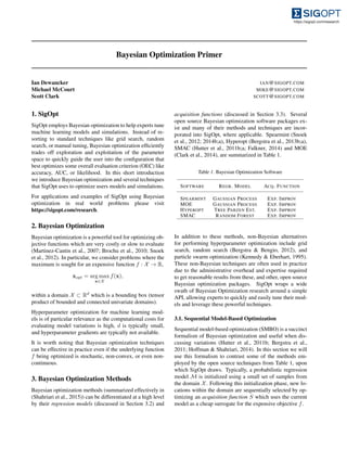 Bayesian Optimization Primer
Ian Dewancker IAN@SIGOPT.COM
Michael McCourt MIKE@SIGOPT.COM
Scott Clark SCOTT@SIGOPT.COM
1. SigOpt
SigOpt employs Bayesian optimization to help experts tune
machine learning models and simulations. Instead of re-
sorting to standard techniques like grid search, random
search, or manual tuning, Bayesian optimization efﬁciently
trades off exploration and exploitation of the parameter
space to quickly guide the user into the conﬁguration that
best optimizes some overall evaluation criterion (OEC) like
accuracy, AUC, or likelihood. In this short introduction
we introduce Bayesian optimization and several techniques
that SigOpt uses to optimize users models and simulations.
For applications and examples of SigOpt using Bayesian
optimization in real world problems please visit
https://sigopt.com/research.
2. Bayesian Optimization
Bayesian optimization is a powerful tool for optimizing ob-
jective functions which are very costly or slow to evaluate
(Martinez-Cantin et al., 2007; Brochu et al., 2010; Snoek
et al., 2012). In particular, we consider problems where the
maximum is sought for an expensive function f : X ! R,
xopt = arg max
x2X
f(x),
within a domain X ⇢ Rd
which is a bounding box (tensor
product of bounded and connected univariate domains).
Hyperparameter optimization for machine learning mod-
els is of particular relevance as the computational costs for
evaluating model variations is high, d is typically small,
and hyperparameter gradients are typically not available.
It is worth noting that Bayesian optimization techniques
can be effective in practice even if the underlying function
f being optimized is stochastic, non-convex, or even non-
continuous.
3. Bayesian Optimization Methods
Bayesian optimization methods (summarized effectively in
(Shahriari et al., 2015)) can be differentiated at a high level
by their regression models (discussed in Section 3.2) and
acquisition functions (discussed in Section 3.3). Several
open source Bayesian optimization software packages ex-
ist and many of their methods and techniques are incor-
porated into SigOpt, where applicable. Spearmint (Snoek
et al., 2012; 2014b;a), Hyperopt (Bergstra et al., 2013b;a),
SMAC (Hutter et al., 2011b;a; Falkner, 2014) and MOE
(Clark et al., 2014), are summarized in Table 1.
Table 1. Bayesian Optimization Software
SOFTWARE REGR. MODEL ACQ. FUNCTION
SPEARMINT GAUSSIAN PROCESS EXP. IMPROV
MOE GAUSSIAN PROCESS EXP. IMPROV
HYPEROPT TREE PARZEN EST. EXP. IMPROV
SMAC RANDOM FOREST EXP. IMPROV
In addition to these methods, non-Bayesian alternatives
for performing hyperparameter optimization include grid
search, random search (Bergstra & Bengio, 2012), and
particle swarm optimization (Kennedy & Eberhart, 1995).
These non-Bayesian techniques are often used in practice
due to the administrative overhead and expertise required
to get reasonable results from these, and other, open source
Bayesian optimization packages. SigOpt wraps a wide
swath of Bayesian Optimization research around a simple
API, allowing experts to quickly and easily tune their mod-
els and leverage these powerful techniques.
3.1. Sequential Model-Based Optimization
Sequential model-based optimization (SMBO) is a succinct
formalism of Bayesian optimization and useful when dis-
cussing variations (Hutter et al., 2011b; Bergstra et al.,
2011; Hoffman & Shahriari, 2014). In this section we will
use this formalism to contrast some of the methods em-
ployed by the open source techniques from Table 1, upon
which SigOpt draws. Typically, a probabilistic regression
model M is initialized using a small set of samples from
the domain X. Following this initialization phase, new lo-
cations within the domain are sequentially selected by op-
timizing an acquisition function S which uses the current
model as a cheap surrogate for the expensive objective f.
 