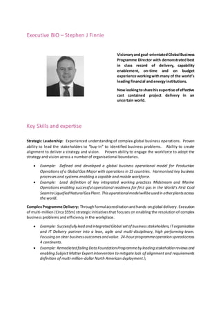 Executive BIO – Stephen J Finnie
Visionaryandgoal-orientatedGlobal Business
Programme Director with demonstrated best
in class record of delivery, capability
enablement, on-time and on budget
experience workingwith many of the world’s
leading financial and energy institutions.
Nowlookingtoshare hisexpertise ofeffective
cost contained project delivery in an
uncertain world.
Key Skills and expertise
Strategic Leadership: Experienced understanding of complex global business operations. Proven
ability to lead the stakeholders to “buy-in” to identified business problems. Ability to create
alignment to deliver a strategy and vision. Proven ability to engage the workforce to adopt the
strategy and vision across a number of organisational boundaries.
 Example: Defined and developed a global business operational model for Production
Operations of a Global Gas Major with operations in 15 countries. Harmonised key business
processes and systems enabling a capable and mobile workforce.
 Example: Lead definition of key integrated working practices Midstream and Marine
Operations enabling successful operational readiness for first gas in the World’s First Coal
Seamto Liquefied NaturalGasPlant. Thisoperationalmodelwillbeused in otherplantsacross
the world.
ComplexProgramme Delivery: Throughformalaccreditationandhands-onglobal delivery. Execution
of multi-million (Circa $55m) strategic initiativesthat focuses on enabling the resolutionof complex
business problems and efficiency in the workplace.
 Example: Successfully lead and integrated Globalsetof businessstakeholders,ITorganisation
and IT Delivery partner into a lean, agile and multi-disciplinary, high performing team.
Focusing on clear businessoutcomesand value. 24-hourprogrammeoperation spreadacross
4 continents.
 Example: Remediated failing Data Foundation Programmebyleading stakeholderreviewsand
enabling Subject Matter Expert intervention to mitigate lack of alignment and requirements
definition of multi-million-dollar North American deployment.
 