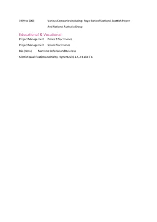 1999 to 2003 VariousCompaniesincluding: Royal Bankof Scotland,ScottishPower
AndNational AustraliaGroup
Educational & Vocational
ProjectManagement Prince 2 Practitioner
ProjectManagement Scrum Practitioner
BSc (Hons) Maritime Defence andBusiness
ScottishQualificationsAuthority,HigherLevel,2A,2 B and 3 C
 