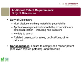 Additional Patent Requirements:
Duty of Disclosure
• Duty of Disclosure
– Must disclose anything material to patentability
– Applies to everyone involved with the prosecution of a
patent application – including non-inventors
– No duty to search
– Related cases, prior sales, publications, other
prior art
• Consequences: Failure to comply can render patent
(and even related patents) unenforceable
 