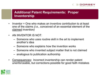 Additional Patent Requirements: Proper
Inventorship
• Inventor = One who makes an inventive contribution to at least
one of the claims (i.e., conceived of an essential element of the
claimed invention)
• AN INVENTOR IS NOT:
– Someone who uses routine skill in the art to implement
another’s idea
– Someone who explains how the invention works
– Someone who invented subject matter that is not claimed
– analogous to publication authorship
• Consequences: Incorrect inventorship can render patent
unenforceable, but corrections possible for good faith mistakes
 