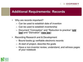 Additional Requirements: Records
• Why are records important?
– Can be used to establish date of invention
– Can be used to establish inventorship
– Document “Conception” and “Reduction to practice” (old
law) and “Derivation” (new law)
• Recording Research and & Development
– Bound books or verifiable electronic records
– At start of project, describe the goals
– Have a non-inventor review, understand, and witness pages
of your notebook
 