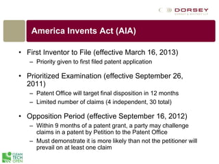 America Invents Act (AIA)
• First Inventor to File (effective March 16, 2013)
– Priority given to first filed patent application
• Prioritized Examination (effective September 26,
2011)
– Patent Office will target final disposition in 12 months
– Limited number of claims (4 independent, 30 total)
• Opposition Period (effective September 16, 2012)
– Within 9 months of a patent grant, a party may challenge
claims in a patent by Petition to the Patent Office
– Must demonstrate it is more likely than not the petitioner will
prevail on at least one claim
 