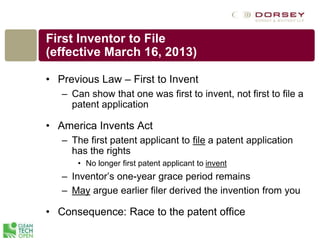 First Inventor to File
(effective March 16, 2013)
• Previous Law – First to Invent
– Can show that one was first to invent, not first to file a
patent application
• America Invents Act
– The first patent applicant to file a patent application
has the rights
• No longer first patent applicant to invent
– Inventor’s one-year grace period remains
– May argue earlier filer derived the invention from you
• Consequence: Race to the patent office
 