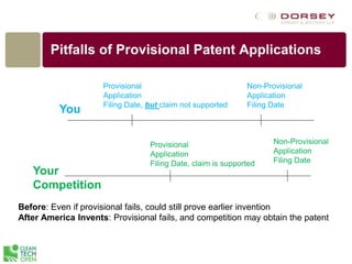 Pitfalls of Provisional Patent Applications
You
Your
Competition
Provisional
Application
Filing Date, but claim not supported
Before: Even if provisional fails, could still prove earlier invention
After America Invents: Provisional fails, and competition may obtain the patent
Non-Provisional
Application
Filing Date
Provisional
Application
Filing Date, claim is supported
Non-Provisional
Application
Filing Date
 