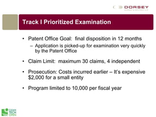 Track I Prioritized Examination
• Patent Office Goal: final disposition in 12 months
– Application is picked-up for examination very quickly
by the Patent Office
• Claim Limit: maximum 30 claims, 4 independent
• Prosecution: Costs incurred earlier – It’s expensive
$2,000 for a small entity
• Program limited to 10,000 per fiscal year
 