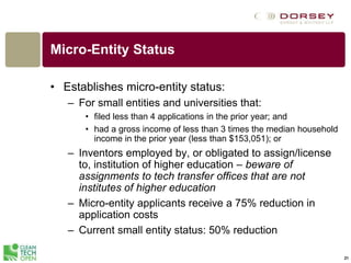 21
Micro-Entity Status
• Establishes micro-entity status:
– For small entities and universities that:
• filed less than 4 applications in the prior year; and
• had a gross income of less than 3 times the median household
income in the prior year (less than $153,051); or
– Inventors employed by, or obligated to assign/license
to, institution of higher education – beware of
assignments to tech transfer offices that are not
institutes of higher education
– Micro-entity applicants receive a 75% reduction in
application costs
– Current small entity status: 50% reduction
 