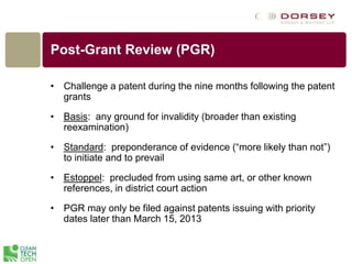 Post-Grant Review (PGR)
• Challenge a patent during the nine months following the patent
grants
• Basis: any ground for invalidity (broader than existing
reexamination)
• Standard: preponderance of evidence (“more likely than not”)
to initiate and to prevail
• Estoppel: precluded from using same art, or other known
references, in district court action
• PGR may only be filed against patents issuing with priority
dates later than March 15, 2013
 