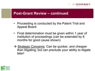 Post-Grant Review – continued
• Proceeding is conducted by the Patent Trial and
Appeal Board
• Final determination must be given within 1 year of
institution of proceedings (can be extended by 6
months for good cause shown)
 Strategic Concerns: Can be quicker, and cheaper
than litigating, but can preclude your ability to litigate
later!
 