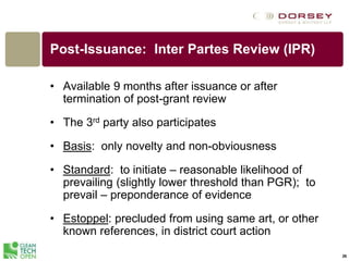 Post-Issuance: Inter Partes Review (IPR)
• Available 9 months after issuance or after
termination of post-grant review
• The 3rd party also participates
• Basis: only novelty and non-obviousness
• Standard: to initiate – reasonable likelihood of
prevailing (slightly lower threshold than PGR); to
prevail – preponderance of evidence
• Estoppel: precluded from using same art, or other
known references, in district court action
26
 