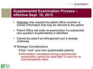 27
Supplemental Examination Process –
effective Sept. 16, 2012
• Patentee may request the patent office consider or
correct information that may be relevant to the patent
• Patent Office will order re-examination if a substantial
new question of patentability is identified
• Cannot be used if an infringement suit is already
underway
 Strategic Considerations
Can “cure” your own questionable patents
Information considered during supplemental
examination cannot be used later in court for an
unenforceability claim
 